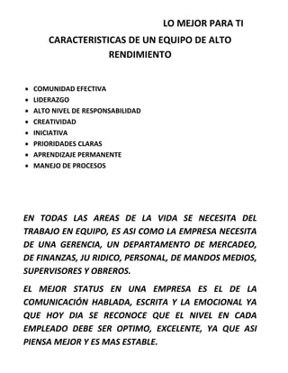 LO MEJOR PARA TI
CARACTERISTICAS DE UN EQUIPO DE ALTO
RENDIMIENTO
 COMUNIDAD EFECTIVA
 LIDERAZGO
 ALTO NIVEL DE RESPONSABILIDAD
 CREATIVIDAD
 INICIATIVA
 PRIORIDADES CLARAS
 APRENDIZAJE PERMANENTE
 MANEJO DE PROCESOS
EN TODAS LAS AREAS DE LA VIDA SE NECESITA DEL
TRABAJO EN EQUIPO, ES ASI COMO LA EMPRESA NECESITA
DE UNA GERENCIA, UN DEPARTAMENTO DE MERCADEO,
DE FINANZAS, JU RIDICO, PERSONAL, DE MANDOS MEDIOS,
SUPERVISORES Y OBREROS.
EL MEJOR STATUS EN UNA EMPRESA ES EL DE LA
COMUNICACIÓN HABLADA, ESCRITA Y LA EMOCIONAL YA
QUE HOY DIA SE RECONOCE QUE EL NIVEL EN CADA
EMPLEADO DEBE SER OPTIMO, EXCELENTE, YA QUE ASI
PIENSA MEJOR Y ES MAS ESTABLE.
 