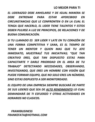 LO MEJOR PARA TI
EL LIDERAZGO DEBE ANHELARSE Y DE IGUAL MANERA SE
DEBE ENTRENAR PARA ESTAR APERCIBIDO EN
CIRCUNSTANCIAS QUE LE CONFRONTEN O EN LA CUAL EL
TENGA QUE HACERLO, EL LIDER TIENE TALENTOS Y ESTOS
DEBEN PULIRSE A LUZ DE PRINCIPIOS, DE RELACIONES Y DE
BUENA COMUNICACIÓN.
SI TU LLAMADO ES SER LIDER Y LATE EN TU CORAZÓN DE
UNA FORMA COMPETITIVA Y SANA, ES EL TIEMPO DE
TENER UN MENTOR Y QUIEN MAS QUE TU JEFE
INMEDIATO, MUESTRALÉ TUS INICIATIVAS; “QUE TAN
CREATIVO ERES, QUE TAN DISPUESTO ESTAS PARA
CAPACITARTE Y DARLE PRIORIDAD EN EL AREA DE TU
TRABAJO” DETECTANDO NECESIDADES, OBSERVANDO,
INVESTIGANDO, QUE ERES UN HOMBRE CON VISIÓN QUE
PUEDE FORMAR EQUIPO, QUE NO SOLO ERES UN NÚMERO,
SINO ESTAS DISPUESTO A SER MONITOREADO.
EL EQUIPO DE UNA EMPRESA SIEMPRE BUSCARÁ DE PARTE
DE SUS LIDERES QUE SEA DE ALTO RENDIMIENTO LO CUAL
DEMANDARÁ DE TI ESFUERZO Y OTRAS ACTIVIDADES EN
HORARIOS NO CLASICOS.
FRANKBUSINESS
FRANKEFATA@HOTMAIL.COM
 