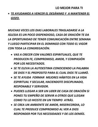 LO MEJOR PARA TI
 TE AYUDAMOS A VENCER EL DESÁNIMO Y A MANTENER EL
GOZO.
MUCHAS VECES LOS DIAS LABORALES TRASLADARSE A LA
IGLESIA ES UN POCO DISPENDIOSO, CASA DE ORACIÓN TE DA
LA OPORTUNIDAD DE TENER COMUNICACIÓN ENTRE SEMANA
Y LUEGO PARTICIPAR EN EL DOMINGO CON TODO EL VIGOR
CON TODA LA CONGREGACIÓN.
 VAS A CRECER CON VALORES ESPIRITUALES, QUE TE
PRODUCEN FE, COMPROMISO, AMOR, Y COMPASIÓN
POR LOS NECESITADOS.
 SE TE ELEVA LA AUTOESTIMA CONOCIENDO LA PALABRA
DE DIOS Y EL PROPOSITO PARA EL CUAL DIOS TE LLAMÓ.
 SE TE AYUDA FORMAR MEJORES HÁBITOS EN LA VIDA
ESPIRITUAL Y SECULAR, HACIENDOTE DISCIPLINADO,
RESPONABLE Y SERVIDOR.
 PUEDES LLEGAR A SER UN LIDER DE CASA DE ORACIÓN SI
PONES TU EMPEÑO DE SERVIR A OTROS QUE LLEGAN
COMO TU LO HICISTE EN UN TIEMPO ATRÁS.
 SE CREA UN AMBIENTE DE AMOR, MISERICORDIA, LO
CUAL TE PRODUCE COMPROMISO AL VER A DIOS
RESPONDER POR TUS NECESIDADES Y DE LOS DEMÁS.
 