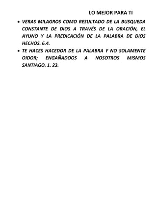 LO MEJOR PARA TI
 VERAS MILAGROS COMO RESULTADO DE LA BUSQUEDA
CONSTANTE DE DIOS A TRAVÉS DE LA ORACIÓN, EL
AYUNO Y LA PREDICACIÓN DE LA PALABRA DE DIOS
HECHOS. 6.4.
 TE HACES HACEDOR DE LA PALABRA Y NO SOLAMENTE
OIDOR; ENGAÑADOOS A NOSOTROS MISMOS
SANTIAGO. 1. 23.
 