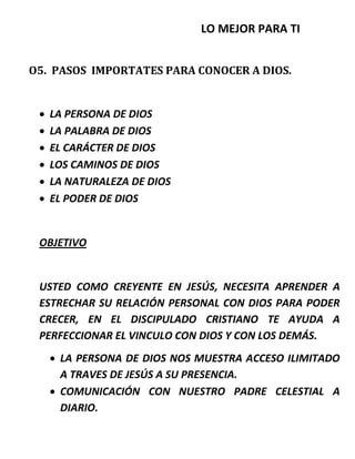 LO MEJOR PARA TI
O5. PASOS IMPORTATES PARA CONOCER A DIOS.
 LA PERSONA DE DIOS
 LA PALABRA DE DIOS
 EL CARÁCTER DE DIOS
 LOS CAMINOS DE DIOS
 LA NATURALEZA DE DIOS
 EL PODER DE DIOS
OBJETIVO
USTED COMO CREYENTE EN JESÚS, NECESITA APRENDER A
ESTRECHAR SU RELACIÓN PERSONAL CON DIOS PARA PODER
CRECER, EN EL DISCIPULADO CRISTIANO TE AYUDA A
PERFECCIONAR EL VINCULO CON DIOS Y CON LOS DEMÁS.
 LA PERSONA DE DIOS NOS MUESTRA ACCESO ILIMITADO
A TRAVES DE JESÚS A SU PRESENCIA.
 COMUNICACIÓN CON NUESTRO PADRE CELESTIAL A
DIARIO.
 