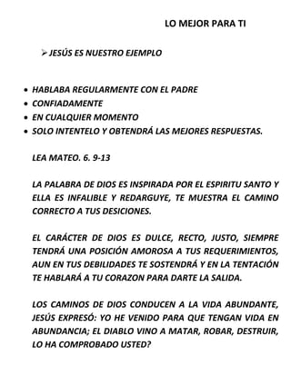 LO MEJOR PARA TI
JESÚS ES NUESTRO EJEMPLO
 HABLABA REGULARMENTE CON EL PADRE
 CONFIADAMENTE
 EN CUALQUIER MOMENTO
 SOLO INTENTELO Y OBTENDRÁ LAS MEJORES RESPUESTAS.
LEA MATEO. 6. 9-13
LA PALABRA DE DIOS ES INSPIRADA POR EL ESPIRITU SANTO Y
ELLA ES INFALIBLE Y REDARGUYE, TE MUESTRA EL CAMINO
CORRECTO A TUS DESICIONES.
EL CARÁCTER DE DIOS ES DULCE, RECTO, JUSTO, SIEMPRE
TENDRÁ UNA POSICIÓN AMOROSA A TUS REQUERIMIENTOS,
AUN EN TUS DEBILIDADES TE SOSTENDRÁ Y EN LA TENTACIÓN
TE HABLARÁ A TU CORAZON PARA DARTE LA SALIDA.
LOS CAMINOS DE DIOS CONDUCEN A LA VIDA ABUNDANTE,
JESÚS EXPRESÓ: YO HE VENIDO PARA QUE TENGAN VIDA EN
ABUNDANCIA; EL DIABLO VINO A MATAR, ROBAR, DESTRUIR,
LO HA COMPROBADO USTED?
 
