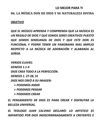 LO MEJOR PARA TI
06. LA MÚSICA DON DE DIOS Y SU NATURALEZA DIVINA
OBJETIVO
QUE EL MÚSICO APRENDA Y COMPRENDA QUE LA MÚSICA ES
UN REGALO DE DIOS Y QUE SOMOS SERES CREATIVOS PUESTO
QUE SOMOS SEMEJANZA DE DIOS Y QUE ESTE DON ES
FUNCIONAL Y PODRÁ TENER UN PANORAMA MAS AMPLIO
RESPECTO A LA MÚSICA DE ADORACIÓN Y ALABANZA AL
SEÑOR.
VERSOS CLAVES:
GENESIS 1.1-4
DIOS CREA TODO A LA PERFECCIÓN.
GENESIS 1. 27-28, 31
DIOS NOS CREÓ A SU IMAGEN:
PODEMOS AMAR
PODEMOS PENSAR
PODEMOS CREAR
EL PENSAMIENTO DE DIOS ES PARA CREAR Y DISFRUTAR LA
BELLEZA UNIVERSAL.
EL TEOLOGO JUAN CALVINO DECLARÓ: LO ARTSTICO ES
IMPARTIDO POR DIOS INDISCRIMINADAMENTE A CREYENTES E
 