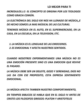 LO MEJOR PARA TI
INCREDULOS.J.C- EL CONCEPTO SE ORIGINA POR LOS TEOLOGOS
COMO GRACIA COMÚN.
LA ELECTRÓNICA DEL SIGLO XXI NOS HA LLENADO DE MÚSICA,,E
DE HECHO SOMOS LA MAS MÚSICAL DE LAS CULTURAS.
TENEMOS MÚSICA EN EL AUTO, EN EL SUPERMERCADO, EN LA
CASA, EN LA ESCUELA, EN LA TELEVISION, ETC.
1.LA MÚSICA ES EL LENGUAJE DE LAS EMOCIONES.
2.ES EMOCIONAL Y AFECTA NUESTROS SENTIDOS.
CUANDO NOSOTROS EXPERIMENTAMOS UNA MÚSICA NO ES
UNA EMOCIÓN PRESENTE SINO ES UNA EMOCION QUE REVIVE
EL PASADO.
LA MÚSICA DEBE SER UN DELEITE, GOZO Y SERENIDAD, DIOS NO
LAS DA CON ESE PROPOSITO, ESTA EXPRESA SENTIMIENTO
EMOCIONAL.
LA MÚSICA AFECTA TAMBIEN NUESTRO COMPORTAMIENTO,
EN TIEMPOS BIBLICOS SE HABLA QUE EN EL SIGLO IV ANTES DE
CRISTO LOS FILOSOFOS GRIEGOS: PLATON Y ARISTOTELES
 