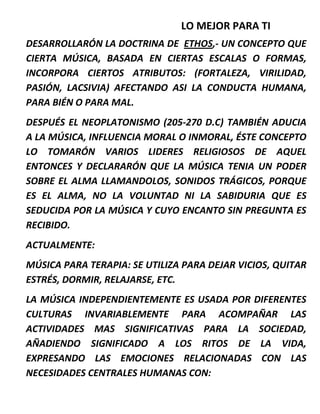 LO MEJOR PARA TI
DESARROLLARÓN LA DOCTRINA DE ETHOS,- UN CONCEPTO QUE
CIERTA MÚSICA, BASADA EN CIERTAS ESCALAS O FORMAS,
INCORPORA CIERTOS ATRIBUTOS: (FORTALEZA, VIRILIDAD,
PASIÓN, LACSIVIA) AFECTANDO ASI LA CONDUCTA HUMANA,
PARA BIÉN O PARA MAL.
DESPUÉS EL NEOPLATONISMO (205-270 D.C) TAMBIÉN ADUCIA
A LA MÚSICA, INFLUENCIA MORAL O INMORAL, ÉSTE CONCEPTO
LO TOMARÓN VARIOS LIDERES RELIGIOSOS DE AQUEL
ENTONCES Y DECLARARÓN QUE LA MÚSICA TENIA UN PODER
SOBRE EL ALMA LLAMANDOLOS, SONIDOS TRÁGICOS, PORQUE
ES EL ALMA, NO LA VOLUNTAD NI LA SABIDURIA QUE ES
SEDUCIDA POR LA MÚSICA Y CUYO ENCANTO SIN PREGUNTA ES
RECIBIDO.
ACTUALMENTE:
MÚSICA PARA TERAPIA: SE UTILIZA PARA DEJAR VICIOS, QUITAR
ESTRÉS, DORMIR, RELAJARSE, ETC.
LA MÚSICA INDEPENDIENTEMENTE ES USADA POR DIFERENTES
CULTURAS INVARIABLEMENTE PARA ACOMPAÑAR LAS
ACTIVIDADES MAS SIGNIFICATIVAS PARA LA SOCIEDAD,
AÑADIENDO SIGNIFICADO A LOS RITOS DE LA VIDA,
EXPRESANDO LAS EMOCIONES RELACIONADAS CON LAS
NECESIDADES CENTRALES HUMANAS CON:
 