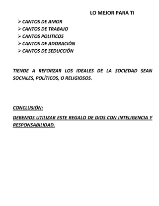 LO MEJOR PARA TI
CANTOS DE AMOR
CANTOS DE TRABAJO
CANTOS POLITICOS
CANTOS DE ADORACIÓN
CANTOS DE SEDUCCIÓN
TIENDE A REFORZAR LOS IDEALES DE LA SOCIEDAD SEAN
SOCIALES, POLÍTICOS, O RELIGIOSOS.
CONCLUSIÓN:
DEBEMOS UTILIZAR ESTE REGALO DE DIOS CON INTELIGENCIA Y
RESPONSABILIDAD.
 