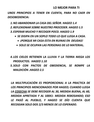 LO MEJOR PARA TI
UNOS PRINCIPIOS A TENER EN CUENTA, PARA NO CAER EN
DESOBEDIENCIA:
1.NO ABANDONAR LA CASA DEL SEÑOR. HAGEO 1.4
2.REFLEXIONAR SOBRE NUESTRO PROCEDER. HAGEO 1.5
3.ESPERAR MUCHO Y RECOGER POCO. HAGEO 1.9
 SE DISIPA EN UN SOPLO TODO LO QUE LLEGA A CASA.
 ¡PORQUE MI CASA ESTA EN RUINAS EN DEUDAS!
 SOLO SE OCUPAN LAS PERSONAS DE LO MATERIAL.
4.LOS CIELOS RETIENEN LA LLUVIA Y LA TIERRA NIEGA LOS
PRODUCTOS. HAGEO 1.10
5.SOLO CON PACTOS DE OBEDIENCIA, SE ROMPE LA
MALDICIÓN .HAGEO 2.5
LA MULTIPLICACIÓN ES PROPORCIONAL A LA PRACTICA DE
LOS PRINCIPIOS MENCIONADOS POR HAGEO; CUANDO LLEGA
LA COSECHA SE DEBE RECOGER AL 30, MEDIDA BUENA, AL 60,
MEDIDA APRETADA Y AL 100X1- MEDIDA REBOSANDO; ESO
LE PASÓ AL PUEBLO, Y HAGEO SE DÍO CUENTA QUE
RECOGIAN SOLO DOS 2/3 MENOS DE LO ESPERADO.
 