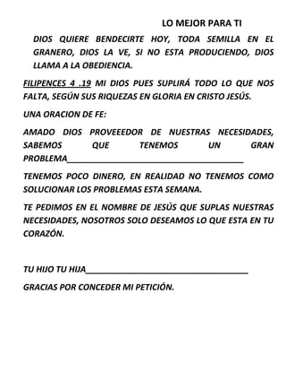 LO MEJOR PARA TI
DIOS QUIERE BENDECIRTE HOY, TODA SEMILLA EN EL
GRANERO, DIOS LA VE, SI NO ESTA PRODUCIENDO, DIOS
LLAMA A LA OBEDIENCIA.
FILIPENCES 4 .19 MI DIOS PUES SUPLIRÁ TODO LO QUE NOS
FALTA, SEGÚN SUS RIQUEZAS EN GLORIA EN CRISTO JESÚS.
UNA ORACION DE FE:
AMADO DIOS PROVEEEDOR DE NUESTRAS NECESIDADES,
SABEMOS QUE TENEMOS UN GRAN
PROBLEMA______________________________________
TENEMOS POCO DINERO, EN REALIDAD NO TENEMOS COMO
SOLUCIONAR LOS PROBLEMAS ESTA SEMANA.
TE PEDIMOS EN EL NOMBRE DE JESÚS QUE SUPLAS NUESTRAS
NECESIDADES, NOSOTROS SOLO DESEAMOS LO QUE ESTA EN TU
CORAZÓN.
TU HIJO TU HIJA___________________________________
GRACIAS POR CONCEDER MI PETICIÓN.
 