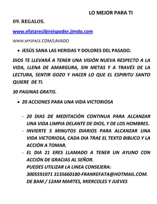 LO MEJOR PARA TI
09. REGALOS.
www.efatarecibireispoder.jimdo.com
WWW.MYSPACE.COM/LAVADO
 JESÚS SANA LAS HERIDAS Y DOLORES DEL PASADO.
DIOS TE LLEVARÁ A TENER UNA VISIÓN NUEVA RESPECTO A LA
VIDA, LLENA DE AMARGURA, SIN METAS Y A TRAVÉS DE LA
LECTURA, SENTIR GOZO Y HACER LO QUE EL ESPIRITU SANTO
QUIERE DE TI.
30 PAGINAS GRATIS.
 20 ACCIONES PARA UNA VIDA VICTORIOSA
- 20 DIAS DE MEDITACIÓN CONTINUA PARA ALCANZAR
UNA VIDA LIMPIA DELANTE DE DIOS, Y DE LOS HOMBRES.
- INVIERTE 5 MINUTOS DIARIOS PARA ALCANZAR UNA
VIDA VICTORIOSA, CADA DIA TRAE EL TEXTO BIBLICO Y LA
ACCIÓN A TOMAR.
- EL DIA 21 ERES LLAMADO A TENER UN AYUNO CON
ACCIÓN DE GRACIAS AL SEÑOR.
PUEDES UTILIZAR LA LINEA CONSEJERA:
3005591071 3135660180-FRANKEFATA@HOTMAIL.COM.
DE 8AM / 12AM MARTES, MIERCOLES Y JUEVES
 
