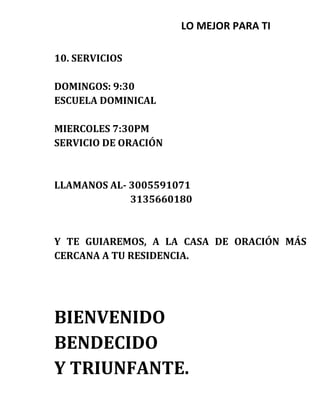 LO MEJOR PARA TI
10. SERVICIOS
DOMINGOS: 9:30
ESCUELA DOMINICAL
MIERCOLES 7:30PM
SERVICIO DE ORACIÓN
LLAMANOS AL- 3005591071
3135660180
Y TE GUIAREMOS, A LA CASA DE ORACIÓN MÁS
CERCANA A TU RESIDENCIA.
BIENVENIDO
BENDECIDO
Y TRIUNFANTE.
 
