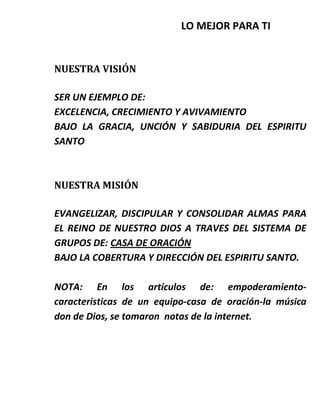 LO MEJOR PARA TI
NUESTRA VISIÓN
SER UN EJEMPLO DE:
EXCELENCIA, CRECIMIENTO Y AVIVAMIENTO
BAJO LA GRACIA, UNCIÓN Y SABIDURIA DEL ESPIRITU
SANTO
NUESTRA MISIÓN
EVANGELIZAR, DISCIPULAR Y CONSOLIDAR ALMAS PARA
EL REINO DE NUESTRO DIOS A TRAVES DEL SISTEMA DE
GRUPOS DE: CASA DE ORACIÓN
BAJO LA COBERTURA Y DIRECCIÓN DEL ESPIRITU SANTO.
NOTA: En los artículos de: empoderamiento-
caracteristicas de un equipo-casa de oración-la música
don de Dios, se tomaron notas de la internet.
 