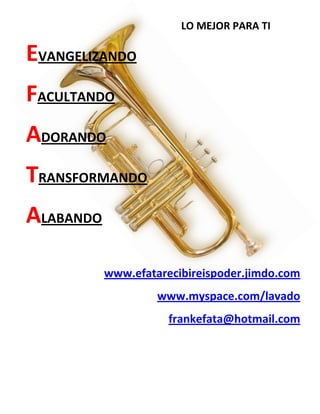 LO MEJOR PARA TI
EVANGELIZANDO
FACULTANDO
ADORANDO
TRANSFORMANDO
ALABANDO
www.efatarecibireispoder.jimdo.com
www.myspace.com/lavado
frankefata@hotmail.com
 