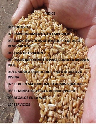 LO MEJOR PARA TI
ÍNDICE
01° EDITORIAL
02° EMPODERAMIENTO/TO EMPOWER
03° CARACTERISTICAS DE UN EQUIPO DE ALTO
RENDIMIENTO
04° CASA DE ORACION
05° PASOS IMPORTANTES PARA CONOCER MEJOR A
DIOS
06°LA MUSICA DON DE DIOS Y SU NATURALEZA
DIVINA
07° EL BUEN MAYORDOMO O ADMINISTRADOR
08° EL MINISTERIO EFATA-RECIBIREIS PODER
09° REGALOS EN LA WEB
10° SERVICIOS
 