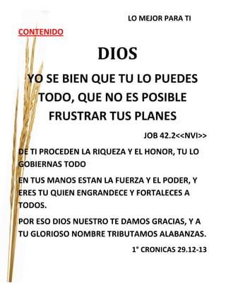 LO MEJOR PARA TI
CONTENIDO
DIOS
YO SE BIEN QUE TU LO PUEDES
TODO, QUE NO ES POSIBLE
FRUSTRAR TUS PLANES
JOB 42.2<<NVI>>
DE TI PROCEDEN LA RIQUEZA Y EL HONOR, TU LO
GOBIERNAS TODO
EN TUS MANOS ESTAN LA FUERZA Y EL PODER, Y
ERES TU QUIEN ENGRANDECE Y FORTALECES A
TODOS.
POR ESO DIOS NUESTRO TE DAMOS GRACIAS, Y A
TU GLORIOSO NOMBRE TRIBUTAMOS ALABANZAS.
1° CRONICAS 29.12-13
 