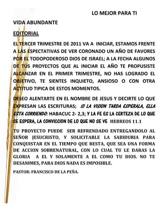 LO MEJOR PARA TI
VIDA ABUNDANTE
EDITORIAL
EL TERCER TRIMESTRE DE 2011 VA A INICIAR, ESTAMOS FRENTE
A LAS ESPECTATIVAS DE VER CORONADO UN AÑO DE FAVORES
POR EL TODOPODEROSO DIOS DE ISRAEL; A LA FECHA ALGUNOS
DE TUS PROYECTOS QUE AL INICIAR EL AÑO TE PROPUSISTE
ALCANZAR EN EL PRIMER TRIMESTRE, NO HAS LOGRADO EL
OBJETIVO, TE SIENTES INQUIETO, ANSIOSO O CON OTRA
ACTITUD TIPICA DE ESTOS MOMENTOS.
DESEO ALENTARTE EN EL NOMBRE DE JESUS Y DECIRTE LO QUE
EXPRESAN LAS ESCRITURAS; SI LA VISION TARDA ESPERALA, ELLA
ESTA CORRIENDO: HABACUC 2- 2,3; Y LA FE ES LA CERTEZA DE LO QUE
SE ESPERA, LA CONVICCION DE LO QUE NO SE VE HEBREOS 11.1
TU PROYECTO PUEDE SER REFRENDADO ENTREGANDOLO AL
SEÑOR JESUCRISTO, Y SOLICITARLE LA SABIDURIA PARA
CONQUISTAR EN EL TIEMPO QUE RESTA, QUE SEA UNA FORMA
DE ACCION SOBRENATURAL, CON LO CUAL TU LE DARAS LA
GLORIA A EL Y SOLAMENTE A EL COMO TU DIOS. NO TE
DESANIMES, PARA DIOS NADA ES IMPOSIBLE.
PASTOR: FRANCISCO DE LA PEÑA.
 
