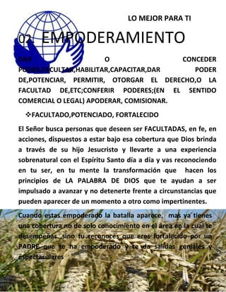 LO MEJOR PARA TI
02. EMPODERAMIENTO
DAR O CONCEDER
PODER,FACULTAR,HABILITAR,CAPACITAR,DAR PODER
DE,POTENCIAR, PERMITIR, OTORGAR EL DERECHO,O LA
FACULTAD DE,ETC;CONFERIR PODERES;(EN EL SENTIDO
COMERCIAL O LEGAL) APODERAR, COMISIONAR.
FACULTADO,POTENCIADO, FORTALECIDO
El Señor busca personas que deseen ser FACULTADAS, en fe, en
acciones, dispuestos a estar bajo esa cobertura que Dios brinda
a través de su hijo Jesucristo y llevarte a una experiencia
sobrenatural con el Espíritu Santo día a día y vas reconociendo
en tu ser, en tu mente la transformación que hacen los
principios de LA PALABRA DE DIOS que te ayudan a ser
impulsado a avanzar y no detenerte frente a circunstancias que
pueden aparecer de un momento a otro como impertinentes.
Cuando estas empoderado la batalla aparece, mas ya tienes
una cobertura no de solo conocimiento en el área en la cual te
desempeñas ,sino tu reconoces que eres fortalecido por un
PADRE que te ha empoderado y te da salidas geniales y
espectaculares
 