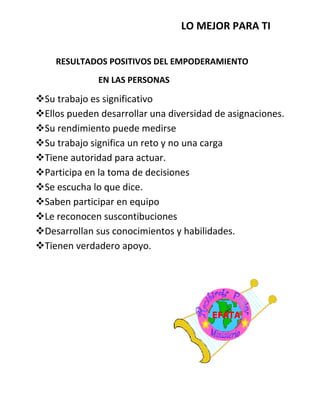 LO MEJOR PARA TI
RESULTADOS POSITIVOS DEL EMPODERAMIENTO
EN LAS PERSONAS
Su trabajo es significativo
Ellos pueden desarrollar una diversidad de asignaciones.
Su rendimiento puede medirse
Su trabajo significa un reto y no una carga
Tiene autoridad para actuar.
Participa en la toma de decisiones
Se escucha lo que dice.
Saben participar en equipo
Le reconocen suscontibuciones
Desarrollan sus conocimientos y habilidades.
Tienen verdadero apoyo.
 
