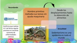 Recordando
Hombre primitivo
realizaba sus tareas sin
ayuda maquinaria
Desde los
desplazamientos hasta
la obtención de
alimentos
Sedentarismo es una
epidemia en todo el
mundo
Actualidad
Confirma que realizar
A.F. de forma regular
previene el creciente
aumento de
enfermedades
crónicas
 