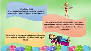 Condición física
Es un estado fisiológico de bienestar que facilita
la realización de las tareas de la vida cotidiana.
Alcanza un alto nivel de protección frente a las
enfermedades crónicas y constituye el fundamento
para el desarrollo de las actividades deportivas y
recreativas
Conjunto de propiedades relativas al rendimiento
de la persona. Se identifica con el vocablo ingles
fitness
 