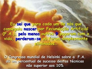 Eu  sei que  para cada um de n ós que conseguiu  nascer  por Fecundação Artificial (F.A.),  pelo   menos  outros  9  pagaram com a vida,  perderam-se  ou foram simplesmente eliminados… O Congresso mundial de Helsinki sobre a  F.A. d á um percentual de sucesso destas técnicas não superior aos  10% 