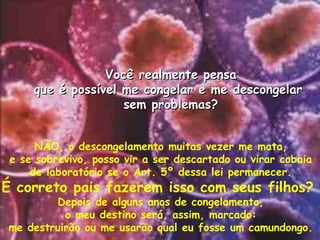 N ÃO , o descongelamento muitas vezer me mata, e se sobrevivo, posso vir a ser descartado ou virar cobaia de laboratório se o Art. 5º dessa lei permanecer. É correto pais fazerem isso com seus filhos?  Depois de alguns anos de congelamento, o meu destino ser á, assim, marcado:   me destruir ão ou me usarão qual eu fosse um camundongo. Voc ê  realmente pensa que é poss ível me congelar e me descongelar  sem problemas ? 