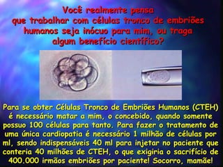 Voc ê  realmente pensa que trabalhar com células tronco de embriões humanos seja inócuo para mim, ou traga algum benefício científico? Para se obter Células Tronco de Embriões Humanos (CTEH) é necessário matar a mim, o concebido, quando somente possuo 100 células para tanto. Para fazer o tratamento de uma única cardiopatia é necessário 1 milhão de células por ml, sendo indispensáveis 40 ml para injetar no paciente que conteria 40 milhões de CTEH, o que exigiria o sacrifício de 400.000 irmãos embriões por paciente! Socorro, mamãe! 