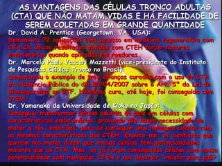 AS VANTAGENS DAS CÉLULAS TRONCO ADULTAS (CTA) QUE NÃO MATAM VIDAS E HÁ FACILIDADE DE SEREM COLETADAS EM GRANDE QUANTIDADE Dr. David A. Prentice (Georgetown, VA, USA): Demonstra 72 aplicações com sucesso em medicina regenerativa com CTA .Os únicos resultados obtidos com CTEH foram tumores embrionários quando aplicadas em roedores. Dr. Marcelo Paulo Vaccari Mazzetti (vice-presidente do Instituto de Pesquisas Células Tronco no Brasil): Demonstrou o exemplo de três crianças curadas com o uso de CTA na Audiência Pública do dia 20/04/2007 sobre o Art. 5º da Lei de Biossegurança ao STF. Nenhuma cura, até hoje, foi conseguida com CTEH. Dr. Yamanaka da Universidade de Kioko no Japão: Conseguiu transformar células adultas da pele em células com características embrionárias, provando não haver necessidade de matar a nós, embriões, para se conseguir uma linhagem celular com as mesmas características das CTEH. Explico-me: os cientistas que querem nos matar dizem que nossas células tem potencialidades maiores que as CTA. Mas, se já foram conseguidas células com nossa potencialidade sem manipular CTEH e nos destruir: insistir para quê? 