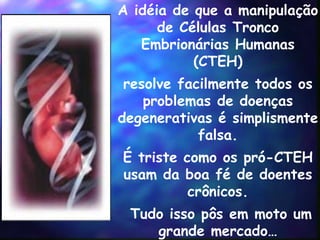 A idéia de que a manipulação de  Células Tronco Embrionárias Humanas (CTEH) resolve facilmente todos os problemas de doenças degenerativas é simplismente falsa. É triste como os pró-CTEH usam da boa fé de doentes crônicos. Tudo isso p ôs  em moto um grande mercado… 