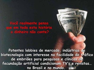 Voc ê realmente pensa  que em toda esta história  o dinheiro não conte? Potentes lobbies de mercado, indústrias de biotecnologia com interesse na facilidade do tráfico de embriões para pesquisas e clínicas de fecundação artificial condicionam TV’s e revistas… no Brasil e no mundo.  