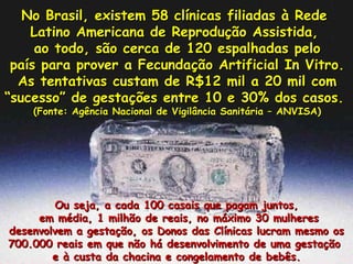 No Brasil, existem 58 clínicas filiadas à Rede  Latino Americana de Reprodução Assistida,  ao todo, são cerca de 120 espalhadas pelo país para prover a Fecundação Artificial In Vitro.  As tentativas custam de R$12 mil a 20 mil com “ sucesso” de gestações entre 10 e 30% dos casos.  (Fonte: Agência Nacional de Vigilância Sanitária – ANVISA) Ou seja, a cada 100 casais que pagam juntos, em média, 1 milhão de reais, no máximo 30 mulheres desenvolvem a gestação, os Donos das Clínicas lucram mesmo os 700.000 reais em que não há desenvolvimento de uma gestação  e à custa da chacina e congelamento de bebês. 