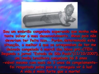 Sou um embrião congelado esperando que minha mãe  tente salvar o meu desenvolvimento. Meus pais não  deveriam ter feito isso...Porém,determinada esta  situação, o melhor é que se arrependam de ter me  deixado congelado à mercê dos lobos pró-CTEH.  Segundo o jornal “Estado de São Paulo”(11/10/2007),  um irmão brasileiro congelado há 8 anos -viável mesmo com mais de 3 anos de congelamento-  foi resgatado pelos pais e conseguiu vir à luz! A vida é mais forte que a morte!  