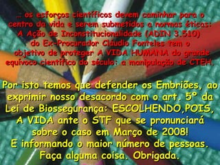 …  os esforços cient íficos devem caminhar para o centro da vida  e serem submetidos a normas éticas: A Ação de Inconstitucionalidade (ADIN 3.510)  do Ex-Procurador Cláudio Fonteles tem o objetivo de proteger A VIDA HUMANA do grande equívoco científico do século: a manipulação de CTEH. Por isto temos que defend er os Embriões,  ao exprimir nosso desacordo com o art. 5º da Lei de Biossegurança: ESCOLHENDO,POIS, A VIDA ante o STF que se pronunciará sobre o caso em Março de 2008! E informando o maior n úmero de pessoas . Faça alguma coisa. Obrigada. 