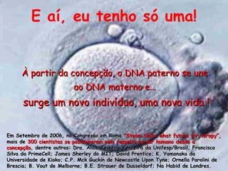E a í , eu tenho s ó uma ! À partir d a concepç ã o, o DNA paterno se une  ao DNA materno e…  surge um novo indivíduo, uma nova vida ! Em Setembro de 2006, no Congresso em Roma  “Steam Cells: what future for terapy”,  mais de  300 cientistas se posicionaram pelo respeito ao ser humano desde a concepção , dentre outros: Dra. Alice Teixeira Ferreira da Unifesp/Brasil;  Francisco Silva da PrimeCell; James Sherley do MIT; David Prentice; K. Yamanaka da Universidade de Kioko; C.P. Mck Guckin de Newcastle Upon Tyne; Ornella Parolini de Brescia; B. Vout de Melborne; B.E. Strauer de Dusseldorf; Na Habid de Londres. 
