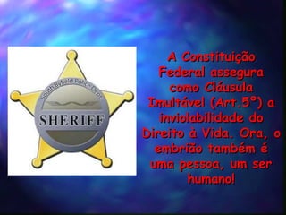 A Constituição Federal assegura como Cláusula Imultável (Art.5º) a inviolabilidade do Direito à Vida. Ora, o embrião também é uma pessoa, um ser humano! 
