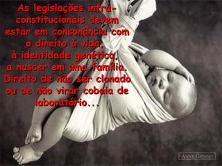 As legislações infra-constitucionais devem estar em consonância com o direito à vida,  à identidade genética,  a nascer em uma fam í lia. Direito de não ser clonado ou de não virar cobaia de laborat ó rio... 