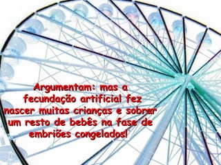 Argumentam: mas a fecundaç ão artificial fez nascer muitas crianças e sobrar um resto de bebês na fase de embriões congelados!   