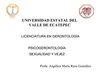 UNIVERSIDAD ESTATAL DEL VALLE DE ECATEPEC LICENCIATURA EN GERONTOLOGÍA PSICOGERONTOLOGÍA SEXUALIDAD Y VEJEZ Profa. Angélica María Razo González 