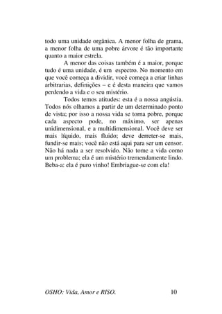 OSHO: Vida, Amor e RISO. 10
todo uma unidade orgânica. A menor folha de grama,
a menor folha de uma pobre árvore é tão importante
quanto a maior estrela.
A menor das coisas também é a maior, porque
tudo é uma unidade, é um espectro. No momento em
que você começa a dividir, você começa a criar linhas
arbitrarias, definições – e é desta maneira que vamos
perdendo a vida e o seu mistério.
Todos temos atitudes: esta é a nossa angústia.
Todos nós olhamos a partir de um determinado ponto
de vista; por isso a nossa vida se torna pobre, porque
cada aspecto pode, no máximo, ser apenas
unidimensional, e a multidimensional. Você deve ser
mais líquido, mais fluido; deve derreter-se mais,
fundir-se mais; você não está aqui para ser um censor.
Não há nada a ser resolvido. Não tome a vida como
um problema; ela é um mistério tremendamente lindo.
Beba-a: ela é puro vinho! Embriague-se com ela!
 