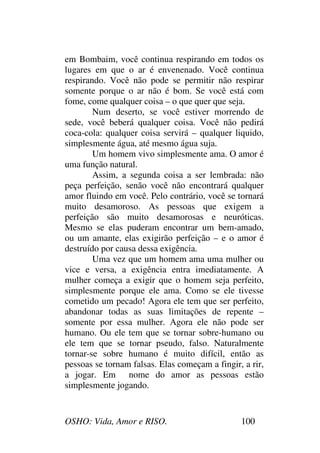 OSHO: Vida, Amor e RISO. 100
em Bombaim, você continua respirando em todos os
lugares em que o ar é envenenado. Você continua
respirando. Você não pode se permitir não respirar
somente porque o ar não é bom. Se você está com
fome, come qualquer coisa – o que quer que seja.
Num deserto, se você estiver morrendo de
sede, você beberá qualquer coisa. Você não pedirá
coca-cola: qualquer coisa servirá – qualquer liquido,
simplesmente água, até mesmo água suja.
Um homem vivo simplesmente ama. O amor é
uma função natural.
Assim, a segunda coisa a ser lembrada: não
peça perfeição, senão você não encontrará qualquer
amor fluindo em você. Pelo contrário, você se tornará
muito desamoroso. As pessoas que exigem a
perfeição são muito desamorosas e neuróticas.
Mesmo se elas puderam encontrar um bem-amado,
ou um amante, elas exigirão perfeição – e o amor é
destruído por causa dessa exigência.
Uma vez que um homem ama uma mulher ou
vice e versa, a exigência entra imediatamente. A
mulher começa a exigir que o homem seja perfeito,
simplesmente porque ele ama. Como se ele tivesse
cometido um pecado! Agora ele tem que ser perfeito,
abandonar todas as suas limitações de repente –
somente por essa mulher. Agora ele não pode ser
humano. Ou ele tem que se tornar sobre-humano ou
ele tem que se tornar pseudo, falso. Naturalmente
tornar-se sobre humano é muito difícil, então as
pessoas se tornam falsas. Elas começam a fingir, a rir,
a jogar. Em nome do amor as pessoas estão
simplesmente jogando.
 