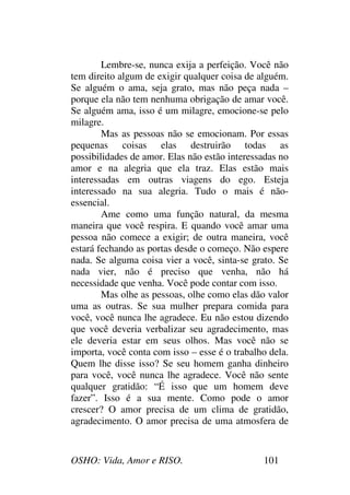 OSHO: Vida, Amor e RISO. 101
Lembre-se, nunca exija a perfeição. Você não
tem direito algum de exigir qualquer coisa de alguém.
Se alguém o ama, seja grato, mas não peça nada –
porque ela não tem nenhuma obrigação de amar você.
Se alguém ama, isso é um milagre, emocione-se pelo
milagre.
Mas as pessoas não se emocionam. Por essas
pequenas coisas elas destruirão todas as
possibilidades de amor. Elas não estão interessadas no
amor e na alegria que ela traz. Elas estão mais
interessadas em outras viagens do ego. Esteja
interessado na sua alegria. Tudo o mais é não-
essencial.
Ame como uma função natural, da mesma
maneira que você respira. E quando você amar uma
pessoa não comece a exigir; de outra maneira, você
estará fechando as portas desde o começo. Não espere
nada. Se alguma coisa vier a você, sinta-se grato. Se
nada vier, não é preciso que venha, não há
necessidade que venha. Você pode contar com isso.
Mas olhe as pessoas, olhe como elas dão valor
uma as outras. Se sua mulher prepara comida para
você, você nunca lhe agradece. Eu não estou dizendo
que você deveria verbalizar seu agradecimento, mas
ele deveria estar em seus olhos. Mas você não se
importa, você conta com isso – esse é o trabalho dela.
Quem lhe disse isso? Se seu homem ganha dinheiro
para você, você nunca lhe agradece. Você não sente
qualquer gratidão: “É isso que um homem deve
fazer”. Isso é a sua mente. Como pode o amor
crescer? O amor precisa de um clima de gratidão,
agradecimento. O amor precisa de uma atmosfera de
 