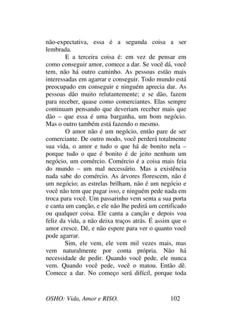 OSHO: Vida, Amor e RISO. 102
não-expectativa, essa é a segunda coisa a ser
lembrada.
E a terceira coisa é: em vez de pensar em
como conseguir amor, comece a dar. Se você dá, você
tem, não há outro caminho. As pessoas estão mais
interessadas em agarrar e conseguir. Todo mundo está
preocupado em conseguir e ninguém aprecia dar. As
pessoas dão muito relutantemente; e se dão, fazem
para receber, quase como comerciantes. Elas sempre
continuam pensando que deveriam receber mais que
dão – que essa é uma barganha, um bom negócio.
Mas o outro também está fazendo o mesmo.
O amor não é um negócio, então pare de ser
comerciante. De outro modo, você perderá totalmente
sua vida, o amor e tudo o que há de bonito nela –
porque tudo o que é bonito é de jeito nenhum um
negócio, um comércio. Comércio é a coisa mais feia
do mundo – um mal necessário. Mas a existência
nada sabe do comércio. As árvores florescem, não é
um negócio; as estrelas brilham, não é um negócio e
você não tem que pagar isso, e ninguém pede nada em
troca para você. Um passarinho vem senta a sua porta
e canta um canção, e ele não lhe pedirá um certificado
ou qualquer coisa. Ele canta a canção e depois voa
feliz da vida, a não deixa traços atrás. É assim que o
amor cresce. Dê, e não espere para ver o quanto você
pode agarrar.
Sim, ele vem, ele vem mil vezes mais, mas
vem naturalmente por conta própria. Não há
necessidade de pedir. Quando você pede, ele nunca
vem. Quando você pede, você o matou. Então dê.
Comece a dar. No começo será difícil, porque toda
 