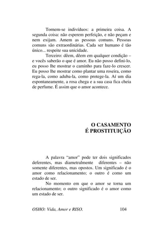 OSHO: Vida, Amor e RISO. 104
Tornem-se indivíduos: a primeira coisa. A
segunda coisa: não esperem perfeição, e não peçam e
nem exijam. Amem as pessoas comuns. Pessoas
comuns são extraordinárias. Cada ser humano é tão
único... respeite sua unicidade.
Terceiro: dêem, dêem em qualquer condição –
e vocês saberão o que é amor. Eu não posso defini-lo,
eu posso lhe mostrar o caminho para faze-lo crescer.
Eu posso lhe mostrar como plantar uma roseira, como
rega-la, como aduba-la, como protege-la. Aí um dia
espontaneamente, a rosa chega e a sua casa fica cheia
de perfume. É assim que o amor acontece.
O CASAMENTO
É PROSTITUIÇÃO
A palavra “amor” pode ter dois significados
deferentes, mas diametralmente diferentes – não
somente diferentes, mas opostos. Um significado é o
amor como relacionamento; o outro é como um
estado de ser.
No momento em que o amor se torna um
relacionamento; o outro significado é o amor como
um estado de ser.
 