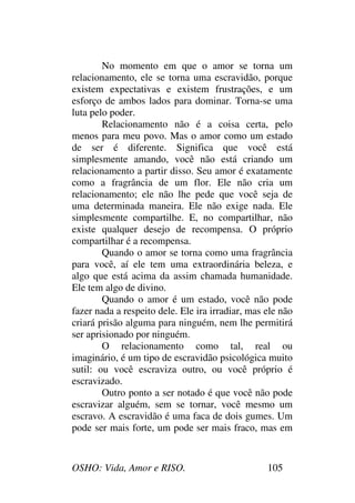 OSHO: Vida, Amor e RISO. 105
No momento em que o amor se torna um
relacionamento, ele se torna uma escravidão, porque
existem expectativas e existem frustrações, e um
esforço de ambos lados para dominar. Torna-se uma
luta pelo poder.
Relacionamento não é a coisa certa, pelo
menos para meu povo. Mas o amor como um estado
de ser é diferente. Significa que você está
simplesmente amando, você não está criando um
relacionamento a partir disso. Seu amor é exatamente
como a fragrância de um flor. Ele não cria um
relacionamento; ele não lhe pede que você seja de
uma determinada maneira. Ele não exige nada. Ele
simplesmente compartilhe. E, no compartilhar, não
existe qualquer desejo de recompensa. O próprio
compartilhar é a recompensa.
Quando o amor se torna como uma fragrância
para você, aí ele tem uma extraordinária beleza, e
algo que está acima da assim chamada humanidade.
Ele tem algo de divino.
Quando o amor é um estado, você não pode
fazer nada a respeito dele. Ele ira irradiar, mas ele não
criará prisão alguma para ninguém, nem lhe permitirá
ser aprisionado por ninguém.
O relacionamento como tal, real ou
imaginário, é um tipo de escravidão psicológica muito
sutil: ou você escraviza outro, ou você próprio é
escravizado.
Outro ponto a ser notado é que você não pode
escravizar alguém, sem se tornar, você mesmo um
escravo. A escravidão é uma faca de dois gumes. Um
pode ser mais forte, um pode ser mais fraco, mas em
 