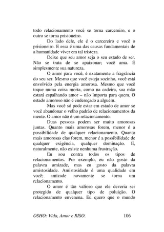 OSHO: Vida, Amor e RISO. 106
todo relacionamento você se torna carcereiro, e o
outro se torna prisioneiro.
Do lado dele, ele é o carcereiro e você o
prisioneiro. E essa é uma das causas fundamentais de
a humanidade viver em tal tristeza.
Deixe que seu amor seja o seu estado de ser.
Não se trata de se apaixonar; você ama. É
simplesmente sua natureza.
O amor para você, é exatamente a fragrância
do seu ser. Mesmo que você esteja sozinho, você está
envolvido pela energia amorosa. Mesmo que você
toque numa coisa morta, como na cadeira, sua mão
estará espalhando amor – não importa para quem. O
estado amoroso não é endereçado a alguém.
Mas você só pode estar em estado de amor se
você abandonar o velho padrão de relacionamentos da
mente. O amor não é um relacionamento.
Duas pessoas podem ser muito amorosas
juntas. Quanto mais amorosas forem, menor é a
possibilidade de qualquer relacionamento. Quanto
mais amorosas elas forem, menor é a possibilidade de
qualquer exigência, qualquer dominação. E,
naturalmente, não existe nenhuma frustração.
Eu sou contra todos os tipos de
relacionamentos. Por exemplo, eu não gosto da
palavra amizade, mas eu gosto da palavra
amistosidade. Amistosidade é uma qualidade em
você; amizade novamente se torna um
relacionamento.
O amor é tão valioso que ele deveria ser
protegido de qualquer tipo de poluição. O
relacionamento envenena. Eu quero que o mundo
 