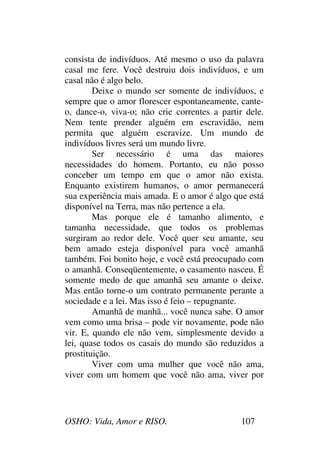 OSHO: Vida, Amor e RISO. 107
consista de indivíduos. Até mesmo o uso da palavra
casal me fere. Você destruiu dois indivíduos, e um
casal não é algo belo.
Deixe o mundo ser somente de indivíduos, e
sempre que o amor florescer espontaneamente, cante-
o, dance-o, viva-o; não crie correntes a partir dele.
Nem tente prender alguém em escravidão, nem
permita que alguém escravize. Um mundo de
indivíduos livres será um mundo livre.
Ser necessário é uma das maiores
necessidades do homem. Portanto, eu não posso
conceber um tempo em que o amor não exista.
Enquanto existirem humanos, o amor permanecerá
sua experiência mais amada. E o amor é algo que está
disponível na Terra, mas não pertence a ela.
Mas porque ele é tamanho alimento, e
tamanha necessidade, que todos os problemas
surgiram ao redor dele. Você quer seu amante, seu
bem amado esteja disponível para você amanhã
também. Foi bonito hoje, e você está preocupado com
o amanhã. Conseqüentemente, o casamento nasceu. É
somente medo de que amanhã seu amante o deixe.
Mas então torne-o um contrato permanente perante a
sociedade e a lei. Mas isso é feio – repugnante.
Amanhã de manhã... você nunca sabe. O amor
vem como uma brisa – pode vir novamente, pode não
vir. E, quando ele não vem, simplesmente devido a
lei, quase todos os casais do mundo são reduzidos a
prostituição.
Viver com uma mulher que você não ama,
viver com um homem que você não ama, viver por
 