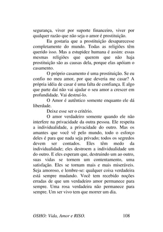 OSHO: Vida, Amor e RISO. 108
segurança, viver por suporte financeiro, viver por
qualquer razão que não seja o amor é prostituição.
Eu gostaria que a prostituição desaparecesse
completamente do mundo. Todas as religiões têm
querido isso. Mas a estupidez humana é assim: essas
mesmas religiões que querem que não haja
prostituição são as causas dela, porque elas apóiam o
casamento.
O próprio casamento é uma prostituição. Se eu
confio no meu amor, por que deveria me casar? A
própria idéia de casar é uma falta de confiança. E algo
que parte daí não vai ajudar o seu amor a crescer em
profundidade. Vai destruí-lo.
O Amor é autêntico somente enquanto ele dá
liberdade.
Deixe esse ser o critério.
O amor verdadeiro somente quando ele não
interfere na privacidade da outra pessoa. Ele respeita
a individualidade, a privacidade do outro. Mas os
amantes que você vê pelo mundo, todo o esforço
deles é para que nada seja privado; todos os segredos
devem ser contados. Eles têm medo da
individualidade; eles destroem a individualidade um
do outro. E eles esperam que, destruindo um ao outro,
suas vidas se tornem um contentamento, uma
satisfação. Eles se tornam mais e mais miseráveis.
Seja amoroso, e lembre-se: qualquer coisa verdadeira
está sempre mudando. Você tem recebido noções
erradas de que um verdadeiro amor permanece para
sempre. Uma rosa verdadeira não permanece para
sempre. Um ser vivo tem que morrer um dia.
 
