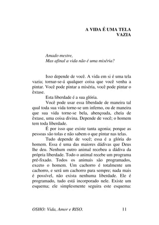 OSHO: Vida, Amor e RISO. 11
A VIDA É UMA TELA
VAZIA
Amado mestre,
Mas afinal a vida não é uma miséria?
Isso depende de você. A vida em si é uma tela
vazia; tornar-se-á qualquer coisa que você venha a
pintar. Você pode pintar a miséria, você pode pintar o
êxtase.
Esta liberdade é a sua glória.
Você pode usar essa liberdade de maneira tal
qual toda sua vida torne-se um inferno, ou de maneira
que sua vida torne-se bela, abençoada, cheia de
êxtase, uma coisa divina. Depende de você; o homem
tem toda liberdade.
É por isso que existe tanta agonia; porque as
pessoas são tolas e não sabem o que pintar nas telas.
Tudo depende de você; essa é a glória do
homem. Essa é uma das maiores dádivas que Deus
lhe deu. Nenhum outro animal recebeu a dádiva da
própria liberdade. Todo o animal recebe um programa
pré-fixado. Todos os animais são programados,
exceto o homem. Um cachorro é totalmente um
cachorro, e será um cachorro para sempre; nada mais
é possível, não exista nenhuma liberdade. Ele é
programado, tudo está incorporado nele. Existe um
esquema; ele simplesmente seguira este esquema:
 