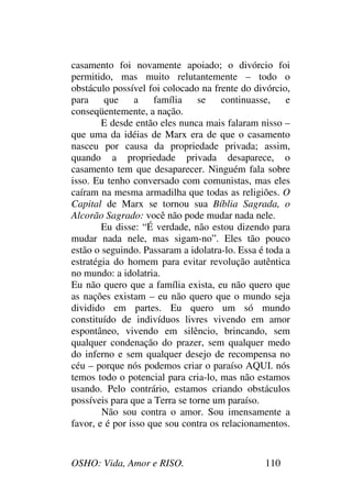 OSHO: Vida, Amor e RISO. 110
casamento foi novamente apoiado; o divórcio foi
permitido, mas muito relutantemente – todo o
obstáculo possível foi colocado na frente do divórcio,
para que a família se continuasse, e
conseqüentemente, a nação.
E desde então eles nunca mais falaram nisso –
que uma da idéias de Marx era de que o casamento
nasceu por causa da propriedade privada; assim,
quando a propriedade privada desaparece, o
casamento tem que desaparecer. Ninguém fala sobre
isso. Eu tenho conversado com comunistas, mas eles
caíram na mesma armadilha que todas as religiões. O
Capital de Marx se tornou sua Bíblia Sagrada, o
Alcorão Sagrado: você não pode mudar nada nele.
Eu disse: “É verdade, não estou dizendo para
mudar nada nele, mas sigam-no”. Eles tão pouco
estão o seguindo. Passaram a idolatra-lo. Essa é toda a
estratégia do homem para evitar revolução autêntica
no mundo: a idolatria.
Eu não quero que a família exista, eu não quero que
as nações existam – eu não quero que o mundo seja
dividido em partes. Eu quero um só mundo
constituído de indivíduos livres vivendo em amor
espontâneo, vivendo em silêncio, brincando, sem
qualquer condenação do prazer, sem qualquer medo
do inferno e sem qualquer desejo de recompensa no
céu – porque nós podemos criar o paraíso AQUI. nós
temos todo o potencial para cria-lo, mas não estamos
usando. Pelo contrário, estamos criando obstáculos
possíveis para que a Terra se torne um paraíso.
Não sou contra o amor. Sou imensamente a
favor, e é por isso que sou contra os relacionamentos.
 