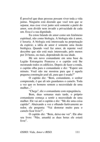 OSHO: Vida, Amor e RISO. 111
É possível que duas pessoas possam viver toda a vida
juntas. Ninguém está dizendo que você tem que se
separar, mas esse viver junto será somente a partir do
amor, sem dividir nem invadir a privacidade de cada
um. Essa é a sua dignidade.
Eu estou falando do amor como um fenômeno
espiritual, não como biologia. A biologia não á amor,
é luxuria. A biologia está interessada na perpetuação
da espécie; a idéia de amor é somente uma ilusão
biológica. Quando você faz amor, de repente você
descobre que não está mais interessado, pelo menos
por 24 horas, ou mais, dependendo da sua idade.
Há um novo comandante em uma base da
Legião Estrangeira Francesa e o capitão está lhe
mostrando todos os edifícios. Depois de fazer a ronda,
o capitão olha para o comandante e diz: “Espere um
minuto. Você não me mostrou para que é aquela
pequena construção azul ali, para que é usada?”
O capitão diz: “Bem, comandante, o senhor
compreende, é que ali nós guardamos o camelo. Toda
a vez que os homens sentem a necessidade de uma
mulher...”
“Chega”, diz o comandante com repugnância.
Bem, duas semanas mais tarde, o próprio
comandante começa a sentir a necessidade de uma
mulher. Ele vai até o capitão e diz: “Me diz uma coisa
capitão”. Abaixando a voz e olhando furtivamente ao
redor, ele pergunta: “Vai demorar muito para o
camelo ficar livre?”.
O capitão diz: “Bem, deixe-me ver”. Ele abre
seu livro: “Não, amanhã as duas horas ele estará
livre”.
 