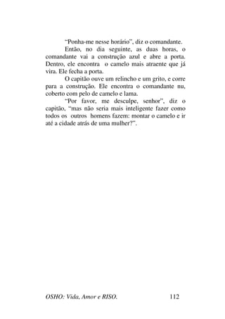 OSHO: Vida, Amor e RISO. 112
“Ponha-me nesse horário”, diz o comandante.
Então, no dia seguinte, as duas horas, o
comandante vai a construção azul e abre a porta.
Dentro, ele encontra o camelo mais atraente que já
vira. Ele fecha a porta.
O capitão ouve um relincho e um grito, e corre
para a construção. Ele encontra o comandante nu,
coberto com pelo de camelo e lama.
“Por favor, me desculpe, senhor”, diz o
capitão, “mas não seria mais inteligente fazer como
todos os outros homens fazem: montar o camelo e ir
até a cidade atrás de uma mulher?”.
 